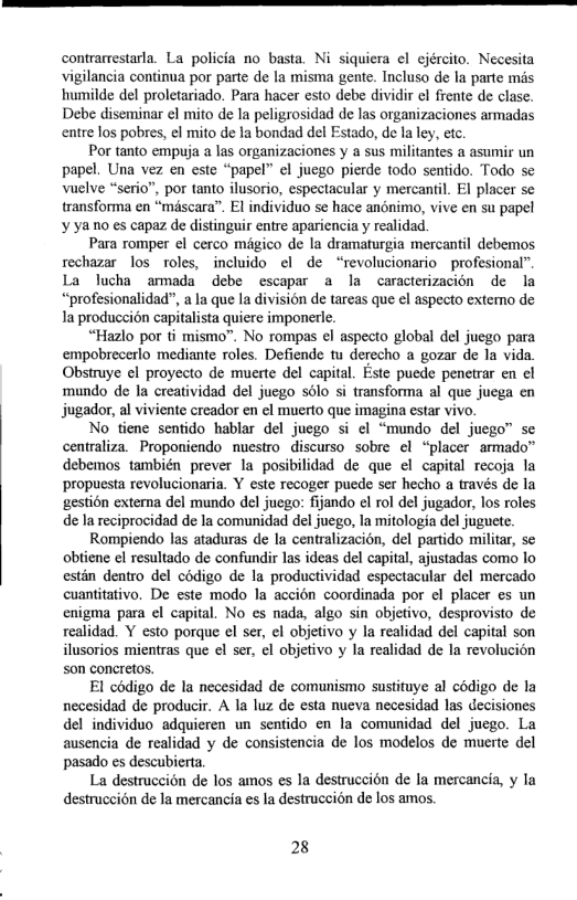 contrarrestarla. La policia no basta. Ni siquiera el ejército. Necesita vigilancia continua por parte de la misma gente. Incluso de I parte mis humilde del proletariado. Para hacer esto debe dividir e frente de clase. Debe diseminar el mito de la peligrosidad de las organizaciones armadas entre los pobres, el mito de Ia bondad del Estado, de la ey, etc  Por tanto empuja a las organizaciones y a sus militantes a asumir un papel. Una vez en este “papel” el juego pierde todo sentido. Todo s Vuelve “serio”, por tanto ilusorio, espectacular y mercantil. EI placer s transforma en “méscara”. El individuo se hace anonimo, vive en su papel ¥ yano es capaz de distinguir entre apariencia y realidad  Para romper el cerco migico de la dramaturgia mercantil debemos rechazar los toles, incluido el de “revolucionario profesional”. La lucha ammada debe escapar a la caracterizacion de la “profesionalidad”, a la que la division e tareas que el aspecto extemo de Ia producci6n capitalista quiere imponerle.  “Hazlo por ti mismo”. No rompas el aspecto global del juego para empobrecerlo mediante roles. Defiende tu derecho a gozar de la vida Obstruye el proyecto de muerte del capital. Este puede penetrar en el mundo de la creatividad del juego solo si transforma al que juega en jugador, al viviente creador en ¢l muerto que imagina estar vivo.  No tiene sentido hablar del juego si ¢l “mundo del juego” se centraliza. Proponiendo nuestro discurso sobre el “placer armado™ debemos también prever la posibilidad de que el capital recoja la propuesta revolucionaria. Y este recoger puede ser hecho a través de la gestion cxterna del mundo del juego: fijando el rol del jugador, los roles de la reciprocidad de la comunidad del juego, la mitologia del juguete.  Rompiendo las ataduras de la centralizacion, del partido militar, se obtiene el resultado de confundir las ideas del capital, ajustadas como lo estin dentro del codigo de la productividad espectacular del mercado cuantitativo. De este modo la accion coordinada por el placer es un enigma para el capital. No es nada, algo sin objetivo, desprovisto de realidad. Y esto porque el ser, el objetivo y la realidad del capital son ilusorios mientras que el ser, el objetivo y la realidad de la revolucion son concretos.  El codigo de la necesidad de comunismo sustituye al codigo de la necesidad de producir. A la luz de esta nueva necesidad las decisiones del individuo adquieren un sentido en la comunidad del juego. La ausencia de realidad y de consistencia de los modelos de muerte del pasado es descubierta.  La destruccion de los amos es la destruccion de la mercancia, y la destruccion de la mercancia es la destruccién de los amos.  28 